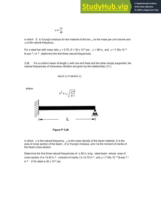 α
m
M
=
in which E is Young's modulus for the material of the bar, ρ is the mass per unit volume and
ω is the natural frequency .
For a steel bar with mass ratio α = 0.70, E = 30 x 10 6 psi , L = 98 in., and ρ = 7.35x 10 -4
lb-sec 2 / in 4 , determine the first three natural frequencies.
3.26. For a uniform beam of length L with one end fixed and the other simply supported, the
natural frequencies of transverse vibration are given by the relationship [ 21 ]
tan k L
⋅
( ) tanh k L
⋅
( )
=
where
k
2
ω
ρ A
⋅
E I
⋅
⋅
=
Figure P 3.26
in which ω is the natural frequency , ρ is the mass density of the beam material, A is the
area of cross section of the beam , E is Young's modulus, and I is the moment of inertia of
the beam cross section.
Determine the first three natural frequencies of a 36 in. long steel beam whose area of
cross section A is 12.50 in 2 , moment of inertia I is 12.75 in 4, and ρ = 7.35x 10 -4 lb-sec 2 /
in 4 . E for steel is 30 x 10 6 psi.
Chapter 3: Roots of Equations 101
 