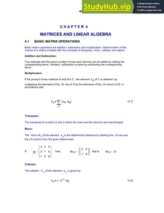 C H A P T E R 4
MATRICES AND LINEAR ALGEBRA
4.1 BASIC MATRIX OPERATIONS
Basic matrix operations are addition, subtraction and multiplication. Determination of the
inverse of a matrix is linked with the concepts of transpose, minor, cofactor and adjoint.
Addition and Subtraction:
Two matrices with the same number of rows and columns can be added by adding the
corresponding terms. Similarly, subtraction is done by subtracting the corresponding
terms
Multiplication:
If the product of two matrices A and B is C , the element Cij of C is obtained by
multiplying the elements of the ith row of A by the elements of the j th column of B in
accordance with
Cij
k
aik bkj
⋅
( )
∑
= (4.1)
Transpose:
The transpose of a matrix is one in which the rows and the columns are interchanged
Minor:
The minor M ij of the element a ij is the determinant obtained by deleting the i th row and
the j th column from the given determinant.
If A
2
5
1
3
7
6
4
9
8
⎛
⎜
⎜
⎜
⎝
⎞
⎟
⎟
⎟
⎠
:= , then, M12
5
1
9
8
⎛
⎜
⎝
⎞
⎟
⎠
:= , that is, M12 31
=
Cofactor:
The cofactor C ij of the element a ij is given by:
Cij 1
−
( )
i j
+
Mij
⋅
= (4.2)
Chapter 4: Matrices and Linear Algebra 103
 