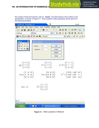 the number of rows and columns, click on "Insert" and start putting in the numbers in the
placeholders, as shown in Figure 4.1. How to perform matrix operations will be clear from
the following examples.
Figure 4.1. Matrix operations in Mathcad
106 AN INTRODUCTION TO NUMERICAL METHODS USING MATHCAD
 