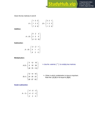 Given the two matrices A and B:
A
1
1
7
0
3
8
2
2
9
⎛
⎜
⎜
⎜
⎝
⎞
⎟
⎟
⎟
⎠
:= B
3
1
1
2
2
5
1
3
9
⎛
⎜
⎜
⎜
⎝
⎞
⎟
⎟
⎟
⎠
:=
Addition:
A B
+
4
2
8
2
5
13
3
5
18
⎛
⎜
⎜
⎜
⎝
⎞
⎟
⎟
⎟
⎠
=
Subtraction:
A B
−
2
−
0
6
2
−
1
3
1
1
−
0
⎛
⎜
⎜
⎜
⎝
⎞
⎟
⎟
⎟
⎠
=
Multiplication:
<--Use the asterisk ( * ) to multiply two matrices
A B
⋅
5
8
38
12
18
75
19
28
112
⎛
⎜
⎜
⎜
⎝
⎞
⎟
⎟
⎟
⎠
=
<-- Order in which multiplication is done is important.
Note that [A] [B] is not equal to [B][A]
B A
⋅
12
24
69
14
30
87
19
33
93
⎛
⎜
⎜
⎜
⎝
⎞
⎟
⎟
⎟
⎠
=
Scalar subtraction:
A 5
−
4
−
4
−
2
5
−
2
−
3
3
−
3
−
4
⎛
⎜
⎜
⎜
⎝
⎞
⎟
⎟
⎟
⎠
=
Chapter 4: Matrices and Linear Algebra 107
 