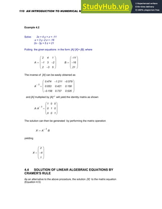 Example 4.2
Solve: 2x + 4 y + z = -11
-x + 3 y -2 z = -16
2x - 3y + 5 z = 21
Putting the given equations in the form [A] {X}= {B}, where
A
2
1
−
2
4
3
3
−
1
2
−
5
⎛
⎜
⎜
⎜
⎝
⎞
⎟
⎟
⎟
⎠
:= B
11
−
16
−
21
⎛
⎜
⎜
⎜
⎝
⎞
⎟
⎟
⎟
⎠
:=
The inverse of [A] can be easily obtained as
A
1
−
0.474
0.053
0.158
−
1.211
−
0.421
0.737
0.579
−
0.158
0.526
⎛
⎜
⎜
⎜
⎝
⎞
⎟
⎟
⎟
⎠
=
and [A] multiplied by [A]-1 will yield the identity matrix as shown
A A
1
−
⋅
1
0
0
0
1
0
0
0
1
⎛
⎜
⎜
⎜
⎝
⎞
⎟
⎟
⎟
⎠
=
The solution can then be generated by performing the matrix operation
X A
1
−
B
⋅
:=
yielding
X
2
4
−
1
⎛
⎜
⎜
⎜
⎝
⎞
⎟
⎟
⎟
⎠
=
4.4 SOLUTION OF LINEAR ALGEBRAIC EQUATIONS BY
CRAMER'S RULE
As an alternative to the above procedure, the solution {X} to the matrix equation
(Equation 4.5)
110 AN INTRODUCTION TO NUMERICAL METHODS USING MATHCAD
 
