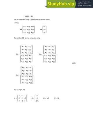 [A] {X} = {B}
can be computed using Cramer's rule as shown below
Letting
A
A11
A21
A31
A12
A22
A32
A13
A23
A33
⎛
⎜
⎜
⎜
⎝
⎞
⎟
⎟
⎟
⎠
= B
B1
B2
B3
⎛
⎜
⎜
⎜
⎝
⎞
⎟
⎟
⎟
⎠
=
the solution {X} can be computed using
X1
B1
B2
B3
A12
A22
A32
A13
A23
A33
⎛
⎜
⎜
⎜
⎝
⎞
⎟
⎟
⎟
⎠
A11
A21
A31
A12
A22
A32
A13
A23
A33
⎛
⎜
⎜
⎜
⎝
⎞
⎟
⎟
⎟
⎠
= X2
A11
A21
A31
B1
B2
B3
A13
A23
A33
⎛
⎜
⎜
⎜
⎝
⎞
⎟
⎟
⎟
⎠
A11
A21
A31
A12
A22
A32
A13
A23
A33
⎛
⎜
⎜
⎜
⎝
⎞
⎟
⎟
⎟
⎠
=
(4.7)
X3
A11
A21
A31
A12
A22
A32
B1
B2
B3
⎛
⎜
⎜
⎜
⎝
⎞
⎟
⎟
⎟
⎠
A11
A21
A31
A12
A22
A32
A13
A23
A33
⎛
⎜
⎜
⎜
⎝
⎞
⎟
⎟
⎟
⎠
=
For Example 4.2,
A
2
1
−
2
4
3
3
−
1
2
−
5
⎛
⎜
⎜
⎜
⎝
⎞
⎟
⎟
⎟
⎠
:= B
11
−
16
−
21
⎛
⎜
⎜
⎜
⎝
⎞
⎟
⎟
⎟
⎠
:= D A
:= D 19
=
Chapter 4: Matrices and Linear Algebra 111
 