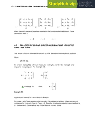 ,
x
B1
B2
B3
A1 2
,
A2 2
,
A3 2
,
A1 3
,
A2 3
,
A3 3
,
⎛
⎜
⎜
⎜
⎝
⎞
⎟
⎟
⎟
⎠
D
:= y
A1 1
,
A2 1
,
A3 1
,
B1
B2
B3
A1 3
,
A2 3
,
A3 3
,
⎛
⎜
⎜
⎜
⎝
⎞
⎟
⎟
⎟
⎠
D
:= z
A1 1
,
A2 1
,
A3 1
,
A1 2
,
A2 2
,
A3 2
,
B1
B2
B3
⎛
⎜
⎜
⎜
⎝
⎞
⎟
⎟
⎟
⎠
D
:=
where the matrix elements have been specified in the format required by Mathcad. These
calculations result in
x 2
= y 4
−
= z 1
=
4.5 SOLUTION OF LINEAR ALGEBRAIC EQUATIONS USING THE
FUNCTION lsolve
The lsolve function in Mathcad can be used to solve a system of linear algebraic equations .
Given:
[A] {X}= {B},
the function lsolve (A,B) will return the solution vector {X}, provided the matrix [A] is not
singular or nearly singular. For Example 4.2,
A
2
1
−
2
4
3
3
−
1
2
−
5
⎛
⎜
⎜
⎜
⎝
⎞
⎟
⎟
⎟
⎠
= B
11
−
16
−
21
⎛
⎜
⎜
⎜
⎝
⎞
⎟
⎟
⎟
⎠
=
X lsolve A B
,
( )
:= gives X
2
4
−
1
⎛
⎜
⎜
⎜
⎝
⎞
⎟
⎟
⎟
⎠
=
Example 4.3
Application of Matrices to Electrical Circuit Analysis.
Formulate a set of linear equations that represent the relationship between voltage, current and
resistances for the circuit shown in Figure 4.3. Solve the simultaneous equations generated using
(1) the inverse (2) Cramer's Rule and (3) the Mathcad function lsolve
112 AN INTRODUCTION TO NUMERICAL METHODS USING MATHCAD
 