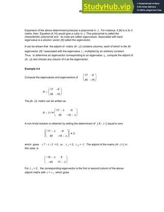 Expansion of the above determinant produces a polynomial in λ. For instance, if [A] is a 3x 3
matrix, then Equation (4.10) would give a cubic in λ. This polynomial is called the
characteristic polynomial and its roots are called eigenvalues. Associated with each
eigenvalue is a solution vector {X} called the eigenvector.
It can be shown that the adjoint of matrix (A- λiI) contains columns, each of which is the ith
eigenvector {X} i associated with the eigenvalue λ i multiplied by an arbitrary constant.
Thus, to determine an eigenvector corresponding to an eigenvalue λi , compute the adjoint of
(A- λiI) and choose any column of it as the eigenvector.
Example 4.4
Compute the eigenvalues and eigenvectors of
17
45
6
−
16
−
⎛
⎜
⎝
⎞
⎟
⎠
A
17
45
6
−
16
−
⎛
⎜
⎝
⎞
⎟
⎠
:=
The [A- λI] matrix can be written as
A λ I
⋅
−
17 λ
−
45
6
−
16
− λ
−
⎛
⎜
⎝
⎞
⎟
⎠
=
A non-trivial solution is obtained by setting the determinant of [ A - λ I ] equal to zero
17 λ
−
45
6
−
16
− λ
−
⎛
⎜
⎝
⎞
⎟
⎠
0
=
which gives λ 2 - λ - 2 = 0, or, λ 1 = 2, λ 2 = -1. The adjoint of the matrix (A- λ I ), in
this case, is
16
− λ
−
45
−
6
17 λ
−
⎛
⎜
⎝
⎞
⎟
⎠
For λ 1 = 2, the corresponding eigenvector is the first or second column of the above
adjoint matrix with λ = λ 1 which gives
Chapter 4: Matrices and Linear Algebra 115
 