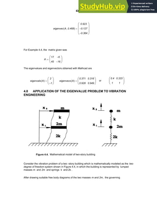 eigenvec A 0.468
,
( )
0.923
0.127
−
0.364
−
⎛
⎜
⎜
⎜
⎝
⎞
⎟
⎟
⎟
⎠
=
For Example 4.4, the matrix given was
A
17
45
6
−
16
−
⎛
⎜
⎝
⎞
⎟
⎠
:=
The eigenvalues and eigenvectors obtained with Mathcad are
eigenvals A
( )
2
1
−
⎛
⎜
⎝
⎞
⎟
⎠
= eigenvecs A
( )
0.371
0.928
0.316
0.949
⎛
⎜
⎝
⎞
⎟
⎠
= or
0.4
1
0.333
1
⎛
⎜
⎝
⎞
⎟
⎠
4.8 APPLICATION OF THE EIGENVALUE PROBLEM TO VIBRATION
ENGINEERING
Figure 4.4. Mathematical model of two-story building
Consider the vibration problem of a two -story building which is mathematically modeled as the two
degree of freedom system shown in Figure 4.4, in which the building is represented by lumped
masses m and 2m and springs k and 2k .
After drawing suitable free body diagrams of the two masses m and 2m, the governing
Chapter 4: Matrices and Linear Algebra 117
 