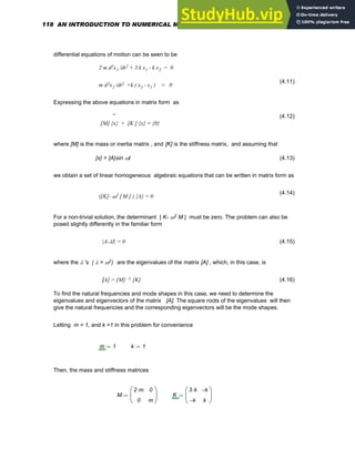 differential equations of motion can be seen to be
2 m d2x1 /dt2 + 3 k x1 - k x2 = 0
m d2x2 /dt2 +k ( x2 - x1 ) = 0
(4.11)
Expressing the above equations in matrix form as
..
(4.12)
[M] {x} + [K ] {x} = {0}
where [M] is the mass or inertia matrix , and [K] is the stiffness matrix, and assuming that
{x} = {A}sin ωt (4.13)
we obtain a set of linear homogeneous algebraic equations that can be written in matrix form as
(4.14)
([K]- ω2 [M ] ) {A} = 0
For a non-trivial solution, the determinant | K- ω2 M | must be zero. The problem can also be
posed slightly differently in the familiar form
|A-λI| = 0 (4.15)
where the λ 's ( λ = ω2) are the eigenvalues of the matrix [A] , which, in this case, is
[A] = [M] -1 [K] (4.16)
To find the natural frequencies and mode shapes in this case, we need to determine the
eigenvalues and eigenvectors of the matrix [A]. The square roots of the eigenvalues will then
give the natural frequencies and the corresponding eigenvectors will be the mode shapes.
Letting m = 1, and k =1 in this problem for convenience
m 1
:= k 1
:=
Then, the mass and stiffness matrices
M
2 m
⋅
0
0
m
⎛
⎜
⎝
⎞
⎟
⎠
:= K
3 k
⋅
k
−
k
−
k
⎛
⎜
⎝
⎞
⎟
⎠
:=
118 AN INTRODUCTION TO NUMERICAL METHODS USING MATHCAD
 
