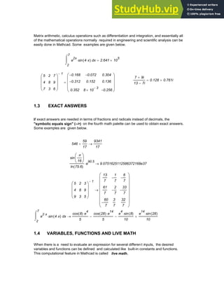 Matrix arithmetic, calculus operations such as differentiation and integration, and essentially all
of the mathematical operations normally required in engineering and scientific analysis can be
easily done in Mathcad. Some examples are given below.
2
7
x
e
2x
sin 4 x
⋅
( )
⋅
⌠
⎮
⌡
d 2.641 10
5
×
=
7 9i
+
13 7i
−
0.128 0.761i
+
=
5
4
7
2
8
3
7
9
6
⎛
⎜
⎜
⎜
⎝
⎞
⎟
⎟
⎟
⎠
1
− 0.168
−
0.312
−
0.352
0.072
−
0.152
8 10
3
−
×
0.304
0.136
0.256
−
⎛
⎜
⎜
⎜
⎝
⎞
⎟
⎟
⎟
⎠
=
1.3 EXACT ANSWERS
If exact answers are needed in terms of fractions and radicals instead of decimals, the
"symbolic equals sign" (-->) on the fourth math palette can be used to obtain exact answers.
Some examples are given below.
546
59
17
+
9341
17
→
sin
π
16
⎛
⎜
⎝
⎞
⎟
⎠
ln 75.6
( )
e
90.5
⋅ 9.0751625112586372168e37
→
5
4
9
2
8
3
3
9
5
⎛
⎜
⎜
⎜
⎝
⎞
⎟
⎟
⎟
⎠
1
−
13
7
61
7
60
7
−
1
7
−
2
7
−
3
7
6
7
−
33
7
−
32
7
⎛
⎜
⎜
⎜
⎜
⎜
⎜
⎜
⎝
⎞
⎟
⎟
⎟
⎟
⎟
⎟
⎟
⎠
→
2
7
x
e
2 x
⋅
sin 4 x
⋅
( )
⋅
⌠
⎮
⌡
d
cos 8
( ) e
4
⋅
5
cos 28
( ) e
14
⋅
5
−
e
4
sin 8
( )
⋅
10
−
e
14
sin 28
( )
⋅
10
+
→
1.4 VARIABLES, FUNCTIONS AND LIVE MATH
When there is a need to evaluate an expression for several different inputs, the desired
variables and functions can be defined and calculated like built-in constants and functions.
This computational feature in Mathcad is called live math.
Chapter 1: Basics of Mathcad 3
 