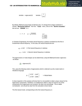 lambda eigenvals A
( )
:= lambda
2
0.5
⎛
⎜
⎝
⎞
⎟
⎠
=
By default, Mathcad arrays begin at element zero. To change this to begin at element 1,
choose "Worksheet Options" from the " Tools" menu, click on the "Built-In Variables"
tab and set "ORIGIN" to 1.
i 1 2
..
:= ωi lambdai
:= ωi
1.414
0.707
=
In Vibration Engineering, the lowest natural frequency is always considered as the first or
fundamental natural frequency. In this case, the natural frequencies are
ω2 0.707
= <--First natural frequency in rads/sec
ω1 1.414
= <--Second natural frequency in rads/sec
The eigenvectors or mode shapes can be determined, using the Mathcad function eigenvecs
as follows
X eigenvecs A
( )
:=
This gives the following matrix of eigenvectors which is referred to as the modal matrix in
Vibrations language
X
0.707
0.707
−
0.447
0.894
⎛
⎜
⎝
⎞
⎟
⎠
= <- Modal Matrix
A close inspection of the analysis will show that it is not possible to obtain unique values for the
eigenvector components. Therefore, it is traditional to select a value of unity for one of the
components of an eigenvector and compute the other one accordingly . This is called
normalization and should be clear from the calculation shown below.
The first natural mode, corresponding to the first natural frequency is
120 AN INTRODUCTION TO NUMERICAL METHODS USING MATHCAD
 