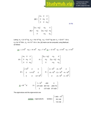 [M] =
m1
0
0
0
m2
0
0
0
m3
⎛
⎜
⎜
⎜
⎝
⎞
⎟
⎟
⎟
⎠
(4.19)
[K] =
k1 k2
+
( )
k2
−
0
k2
−
k2 k3
+
( )
k3
−
0
k3
−
k3
⎡
⎢
⎢
⎢
⎣
⎤
⎥
⎥
⎥
⎦
Letting m1 = 2x 10 6 kg , m2 = 14x 10 5 kg , m3 = 7x10 5 kg; and k1 = 12x10 8 N/ m,
k2= 8x 10 8 N/m , k3 = 4x 10 8 N/ m , the [A] matrix can be computed, using Mathcad ,
as follows
m1 2 10
6
⋅
:= m2 14 10
5
⋅
:= m3 7 10
5
⋅
:= k1 12 10
8
⋅
:= k2 8 10
8
⋅
:= k3 4 10
8
⋅
:=
M
m1
0
0
0
m2
0
0
0
m3
⎛
⎜
⎜
⎜
⎝
⎞
⎟
⎟
⎟
⎠
:= K
k1 k2
+
( )
k2
−
0
k2
−
k2 k3
+
( )
k3
−
0
k3
−
k3
⎡
⎢
⎢
⎢
⎣
⎤
⎥
⎥
⎥
⎦
:=
M
2 10
6
⋅
0
0
0
1.4 10
6
⋅
0
0
0
0.7 10
6
⋅
⎛
⎜
⎜
⎜
⎜
⎝
⎞
⎟
⎟
⎟
⎟
⎠
:= K
2 10
9
×
8
− 10
8
×
0
8
− 10
8
×
1.2 10
9
×
4
− 10
8
×
0
4
− 10
8
×
4 10
8
×
⎛
⎜
⎜
⎜
⎜
⎝
⎞
⎟
⎟
⎟
⎟
⎠
=
A M
1
−
K
⋅
:= A
1 10
3
×
571.429
−
0
400
−
857.143
571.429
−
0
285.714
−
571.429
⎛
⎜
⎜
⎜
⎝
⎞
⎟
⎟
⎟
⎠
=
The eigenvalues and the eigenvectors are
lambda eigenvals A
( )
:= lambda
1.495 10
3
×
761.106
172.146
⎛
⎜
⎜
⎜
⎝
⎞
⎟
⎟
⎟
⎠
=
Chapter 4: Matrices and Linear Algebra 123
 