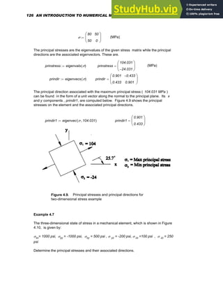 σ
80
50
50
0
⎛
⎜
⎝
⎞
⎟
⎠
:= (MPa)
The principal stresses are the eigenvalues of the given stress matrix while the principal
directions are the associated eigenvectors. These are.
prinstress eigenvals σ
( )
:= prinstress
104.031
24.031
−
⎛
⎜
⎝
⎞
⎟
⎠
= (MPa)
prindir eigenvecs σ
( )
:= prindir
0.901
0.433
0.433
−
0.901
⎛
⎜
⎝
⎞
⎟
⎠
=
The principal direction associated with the maximum principal stress ( 104.031 MPa )
can be found in the form of a unit vector along the normal to the principal plane. Its x
and y components , prindir1, are computed below. Figure 4.9 shows the principal
stresses on the element and the associated principal directions.
prindir1 eigenvec σ 104.031
,
( )
:= prindir1
0.901
0.433
⎛
⎜
⎝
⎞
⎟
⎠
=
Figure 4.9. Principal stresses and principal directions for
two-dimensional stress example
Example 4.7
The three-dimensional state of stress in a mechanical element, which is shown in Figure
4.10, is given by:
σxx= 1000 psi, σyy = -1000 psi, σxy = 500 psi , σ yz = -200 psi, σ zx =100 psi , σ zz = 250
psi
Determine the principal stresses and their associated directions.
126 AN INTRODUCTION TO NUMERICAL METHODS USING MATHCAD
 