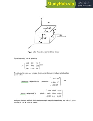Figure 4.10. Three-dimensional state of stress
The stress matrix can be written as
(psi)
σ
1000
500
100
500
1000
−
200
−
100
200
−
250
⎛
⎜
⎜
⎜
⎝
⎞
⎟
⎟
⎟
⎠
:=
The principal stresses and principal directions can be determined using Mathcad as
shown below
psi
prinstress eigenvals σ
( )
:= prinstress
1.152
− 10
3
×
1.121 10
3
×
280.707
⎛
⎜
⎜
⎜
⎝
⎞
⎟
⎟
⎟
⎠
=
prindir eigenvecs σ
( )
:= prindir
0.23
−
0.961
0.154
0.973
0.224
0.06
0.024
−
0.163
−
0.986
⎛
⎜
⎜
⎜
⎝
⎞
⎟
⎟
⎟
⎠
=
If only the principal direction associated with one of the principal stresses , say 280.707 psi, is
required, it can be found as follows.
Chapter 4: Matrices and Linear Algebra 127
 