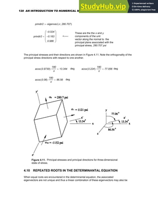 prindir2 eigenvec σ 280.707
,
( )
:=
These are the the x and y
components of the unit
vector along the normal to the
principal plane associated with the
principal stress, 280.707 psi
prindir2
0.024
−
0.163
−
0.986
⎛
⎜
⎜
⎜
⎝
⎞
⎟
⎟
⎟
⎠
= <-----
The principal stresses and their directions are shown in Figure 4.11. Note the orthogonality of the
principal stress directions with respect to one another.
acos 0.9730
( )
180
π
⋅ 13.344
= deg acos 0.224
( )
180
π
⋅ 77.056
= deg
acos 0.06
( )
180
π
⋅ 86.56
= deg
Figure 4.11. Principal stresses and principal directions for three-dimensional
state of stress.
4.10 REPEATED ROOTS IN THE DETERMINANTAL EQUATION
When equal roots are encountered in the determinantal equation, the associated
eigenvectors are not unique and thus a linear combination of these eigenvectors may also be
128 AN INTRODUCTION TO NUMERICAL METHODS USING MATHCAD
 