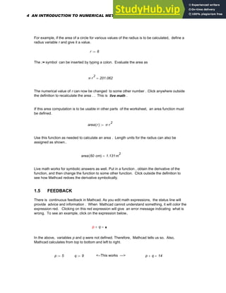 For example, if the area of a circle for various values of the radius is to be calculated, define a
radius variable r and give it a value.
r 8
:=
The := symbol can be inserted by typing a colon. Evaluate the area as
π r
2
⋅ 201.062
=
The numerical value of r can now be changed to some other number . Click anywhere outside
the definition to recalculate the area . . This is live math .
If this area computation is to be usable in other parts of the worksheet, an area function must
be defined.
area r
( ) π r
2
⋅
:=
Use this function as needed to calculate an area . Length units for the radius can also be
assigned as shown..
area 60 cm
⋅
( ) 1.131 m
2
=
Live math works for symbolic answers as well. Put in a function , obtain the derivative of the
function, and then change the function to some other function. Click outside the definition to
see how Mathcad redoes the derivative symbolically.
1.5 FEEDBACK
There is continuous feedback in Mathcad. As you edit math expressions, the status line will
provide advice and information . When Mathcad cannot understand something, it will color the
expression red. Clicking on this red expression will give an error message indicating what is
wrong. To see an example, click on the expression below.
p q
+ =
p
In the above, variables p and q were not defined. Therefore, Mathcad tells us so. Also,
Mathcad calculates from top to bottom and left to right.
p 5
:= q 9
:= <--This works ---> p q
+ 14
=
4 AN INTRODUCTION TO NUMERICAL METHODS USING MATHCAD
 