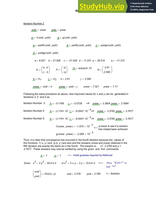 Iteration Number 2
xold xnew
:= yold ynew
:=
p f xold yold
,
( )
:= q g xold yold
,
( )
:=
a partfx xold yold
,
( )
:= b partfy xold yold
,
( )
:= c partgx xold yold
,
( )
:=
d partgy xold yold
,
( )
:=
a 8.821
= b 27.509
= c 21.528
−
= d 11.231
= p 28.516
= q 11.312
−
=
H lsolve A P
,
( )
:=
A
a
c
b
d
⎛
⎜
⎝
⎞
⎟
⎠
:= P
p
−
q
−
⎛
⎜
⎝
⎞
⎟
⎠
:= H
2.91
2.585
⎛
⎜
⎝
⎞
⎟
⎠
=
h H1
:= j H2
:= h 2.91
= j 2.585
=
xnew xold h
+
:= ynew yold j
+
:= xnew 7.321
= ynew 7.17
=
Following the same procedure as above, new improved values for x and y can be generated in
iterations 3, 4 and 5 as
Iteration Number 3: h 0.1166
−
:= j 0.0728
−
:= --> xnew 3.3804
:= ynew 3.7684
:=
Iteration Number 4: h 2.1741
− 10
3
−
⋅
:= j 6.5547
− 10
4
−
⋅
:= --> xnew 3.3782
:= ynew 3.7677
:=
Iteration Number 5: h 2.1741
− 10
3
−
⋅
:= j 6.5547
− 10
4
−
⋅
:= --> xnew 3.3782
:= ynew 3.7677
:=
f xnew ynew
,
( ) 1.075
− 10
3
−
×
= a check to see if a solution
has indeed been achieved
<---
g xnew ynew
,
( ) 2.085
− 10
4
−
×
=
Thus, it is clear that convergence has occurred in the fourth iteration because the values of
the functions f ( x, y ) and g (x, y ) are zero and the answers (xnew and ynew) obtained in the
fifth iteration are exactly the same as in the fourth. The solution is : x= 3.3782 and y =
3.7677. These answers may now be verified by using the given and find commands.
x 1
:= y 1
:= <--- Initial guesses required by Mathcad
Given x
2
3 y
2
⋅
+ 54.0
− 0
= 4
− x
2
⋅ 3 x
⋅ y
⋅
+ 2 y
⋅
− 15.0
+ 0
= <---- Press "Ctrl=" to
type "="
xval
yval
⎛
⎜
⎝
⎞
⎟
⎠
Find x y
,
( )
:= xval 3.378
= yval 3.768
= <--- Solution
Chapter 4: Matrices and Linear Algebra 133
 