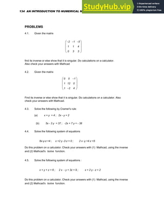 PROBLEMS
4.1. Given the matrix
2
−
1
0
1
−
1
3
5
−
4
3
⎛
⎜
⎜
⎜
⎝
⎞
⎟
⎟
⎟
⎠
find its inverse or else show that it is singular. Do calculations on a calculator.
Also check your answers with Mathcad
4.2. Given the matrix
0
1
1
0
12
2
−
1
−
0
4
⎛
⎜
⎜
⎜
⎝
⎞
⎟
⎟
⎟
⎠
Find its inverse or else show that it is singular. Do calculations on a calculator. Also
check your answers with Mathcad.
4.3. Solve the following by Cramer's rule:
(a) x + y = 4 ; 2x - y = 2
(b) 5x - 3 y = 37 ; -2x + 7 y = - 38
4.4. Solve the following system of equations
8x-y-z =4 ; x +2 y -3 z = 0 ; 2 x -y +4 z =5
Do this problem on a calculator. Check your answers with (1) Mathcad, using the inverse
and (2) Mathcad's lsolve function.
4.5. Solve the following system of equations :
x + y + z = 6 ; 2 x - y + 3z = 9 ; x + 2 y - z = 2
Do this problem on a calculator. Check your answers with (1) Mathcad, using the inverse
and (2) Mathcad's lsolve function.
134 AN INTRODUCTION TO NUMERICAL METHODS USING MATHCAD
 