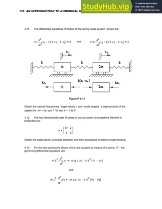 4.11. The differential equations of motion of the spring-mass system shown are:
m
2
t
x1
d
d
2
⋅ 2 k
⋅ x1
⋅ k x2
⋅
−
( )
+ 0
= and 2 m
⋅
2
t
x2
d
d
2
⋅ 2 k
⋅ x2
⋅ k x1
⋅
−
( )
+ 0
=
Figure P 4.11
Obtain the natural frequencies ( eigenvalues ) and mode shapes ( eigenvectors) of the
system for m= 1 lb--sec 2 / ft and k = 1 lb/ ft
4.12 The two-dimensional state of stress in psi at a point on a machine element is
prescribed as:
σ
12
4
4
6
⎛
⎜
⎝
⎞
⎟
⎠
=
Obtain the eigenvalues (principal stresses) and their associated directions (eigenvectors).
4.13. For the two pendulums shown which are coupled by means of a spring "k" , the
governing differential equations are:
m L
2
⋅
2
t
θ1
d
d
2
⋅ m
− g
⋅ L
⋅ θ1
⋅ k a
2
⋅ θ1 θ2
−
( )
⋅
−
=
and
m L
2
⋅
2
t
θ2
d
d
2
⋅ m
− g
⋅ L
⋅ θ2
⋅ k a
2
⋅ θ2 θ1
−
( )
⋅
−
=
136 AN INTRODUCTION TO NUMERICAL METHODS USING MATHCAD
 