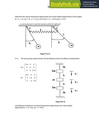 Determine the natural frequencies (eigenvalues) and mode shapes (eigenvectors) of the system
for m = 1 lb- sec 2 / ft , L = 1 ft, g= 32.2 ft/ sec 2, k = 1 lb/ ft and a = 0.5 ft
Figure P 4.13
4.14. The spring-mass system shown has the following mass and stiffness characteristics:
M=
2 m
⋅
0
0
0
m
0
0
0
2 m
⋅
⎛
⎜
⎜
⎜
⎝
⎞
⎟
⎟
⎟
⎠
K=
4 k
⋅
k
−
0
k
−
2 k
⋅
k
−
0
k
−
4 k
⋅
⎛
⎜
⎜
⎜
⎝
⎞
⎟
⎟
⎟
⎠
Figure P4.14
Use Mathcad to determine its natural frequencies (eigenvalues) and mode shapes
(eigenvectors) if m=1 kg and k= 1N/m
Chapter 4: Matrices and Linear Algebra 137
 