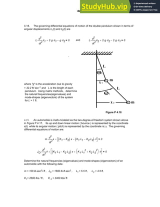 4.18. The governing differential equations of motion of the double pendulum shown in terms of
angular displacements θ1(t) and θ2(t) are
L
2
t
θ1
d
d
2
⋅ 2 g
⋅ θ1
⋅
+ g θ2
⋅
− 0
= and L
2
t
θ2
d
d
2
⋅ 2 g
⋅ θ2
⋅
+ 2 g
⋅ θ1
⋅
− 0
=
1
L
L
m
m
x 1
x 2
2
,
where "g" is the acceleration due to gravity
= 32.2 ft/ sec 2 and L is the length of each
pendulum. Using matrix methods , determine
the natural frequencies(eigenvalues) and
mode-shapes (eigenvectors) of the system
for L = 1 ft.
Figure P 4.18
4.19. An automobile is math-modeled as the two-degree-of-freedom system shown above
in Figure P 4.17. Its up and down linear motion ( bounce ) is represented by the coordinate
x(t) while its angular motion ( pitch) is represented by the coordinate θ(τ). The governing
differential equations of motion are:
m
2
t
x
d
d
2
⋅ K1 K2
+
( ) x
⋅ K1 L1
⋅ K2 L2
⋅
−
( ) θ
⋅
−
⎡
⎣ ⎤
⎦
+ 0
=
JO 2
t
θ
d
d
2
⋅ K1 L1
⋅ K2 L2
⋅
−
( ) x
⋅ K1 L1
2
⋅ K2 L2
2
⋅
+
⎛
⎝
⎞
⎠ θ
⋅
+
⎡
⎣
⎤
⎦
+ 0
=
Determine the natural frequencies (eigenvalues) and mode-shapes (eigenvectors) of an
automobile with the following data:
m = 100 lb-sec2/ ft , JO = 1600 lb-ft-sec2 , L1 = 5.5 ft , L2 = 4.5 ft,
K1= 2600 lbs / ft , K 2 = 2400 lbs/ ft.
Chapter 4: Matrices and Linear Algebra 139
 