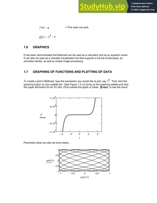 F 4
( ) =
F <-This does not work
F x
( ) x
2
4
−
:=
1.6 GRAPHICS
It has been demonstrated that Mathcad can be used as a calculator and as an equation solver.
It can also be used as a versatile visualization tool that supports a full set of plot types, an
animation facility, as well as simple image processing.
1.7 GRAPHING OF FUNCTIONS AND PLOTTING OF DATA
To create a plot in Mathcad, type the expression you would like to plot, say t
9
. Then click the
graphing button on your palette bar (See Figure 1.2 ) to bring up the graphing palette and click
the upper left button for an XY plot. Click outside the graph or press [Enter] to see the result:
4
− 2
− 0 2 4
1
− 10
5
×
5
− 10
4
×
0
5 10
4
×
1 10
5
×
t
9
t
Parametric plots can also be done easily . .
1
− 0.5
− 0 0.5 1
1
−
0.5
−
0
0.5
1
sin 5 t
⋅
( )
cos 7 t
⋅
( )
Chapter 1: Basics of Mathcad 5
 