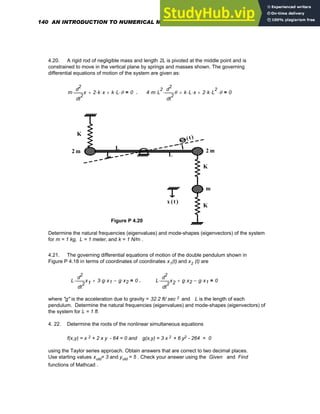 4.20. A rigid rod of negligible mass and length 2L is pivoted at the middle point and is
constrained to move in the vertical plane by springs and masses shown. The governing
differential equations of motion of the system are given as:
m
2
t
x
d
d
2
⋅ 2 k
⋅ x
⋅
+ k L
⋅ θ
⋅
+ 0
= , 4 m
⋅ L
2
⋅
2
t
θ
d
d
2
⋅ k L
⋅ x
⋅
+ 2 k
⋅ L
2
⋅ θ
⋅
+ 0
=
K
K
L
L
(t)
2 m
2 m
m
K
x (t)
Figure P 4.20
Determine the natural frequencies (eigenvalues) and mode-shapes (eigenvectors) of the system
for m = 1 kg, L = 1 meter, and k = 1 N/m .
4.21. The governing differential equations of motion of the double pendulum shown in
Figure P 4.18 in terms of coordinates of coordinates x1(t) and x2 (t) are
L
2
t
x1
d
d
2
⋅ 3 g
⋅ x1
⋅
+ g x2
⋅
− 0
= , L
2
t
x2
d
d
2
⋅ g x2
⋅
+ g x1
⋅
− 0
=
where "g" is the acceleration due to gravity = 32.2 ft/ sec 2 and L is the length of each
pendulum. Determine the natural frequencies (eigenvalues) and mode-shapes (eigenvectors) of
the system for L = 1 ft.
4. 22. Determine the roots of the nonlinear simultaneous equations
f(x,y) = x 2 + 2 x y - 64 = 0 and g(x,y) = 3 x 2 + 6 y2 - 264 = 0
using the Taylor series approach. Obtain answers that are correct to two decimal places.
Use starting values xold= 3 and yold = 5 . Check your answer using the Given and Find
functions of Mathcad .
140 AN INTRODUCTION TO NUMERICAL METHODS USING MATHCAD
 