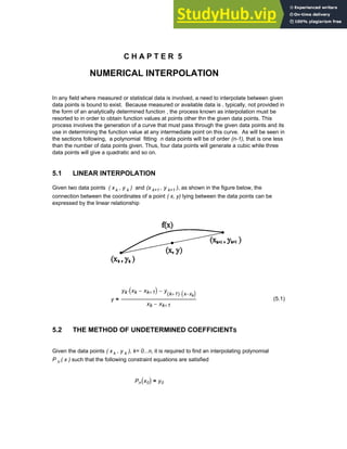 C H A P T E R 5
NUMERICAL INTERPOLATION
In any field where measured or statistical data is involved, a need to interpolate between given
data points is bound to exist. Because measured or available data is , typically, not provided in
the form of an analytically determined function , the process known as interpolation must be
resorted to in order to obtain function values at points other thn the given data points. This
process involves the generation of a curve that must pass through the given data points and its
use in determining the function value at any intermediate point on this curve. As will be seen in
the sections following, a polynomial fitting n data points will be of order (n-1), that is one less
than the number of data points given. Thus, four data points will generate a cubic while three
data points will give a quadratic and so on.
5.1 LINEAR INTERPOLATION
Given two data points ( x k , y k ) and (x k+1 , y k+1 ), as shown in the figure below, the
connection between the coordinates of a point ( x, y) lying between the data points can be
expressed by the linear relationship
y
yk xk xk 1
+
−
( )
⋅ y
k 1
+
( ) x xk
−
( )
⋅
−
xk xk 1
+
−
= (5.1)
5.2 THE METHOD OF UNDETERMINED COEFFICIENTS
Given the data points ( x k , y k ), k= 0...n, it is required to find an interpolating polynomial
P n ( x ) such that the following constraint equations are satisfied
Pn x0
( ) y0
=
Chapter 5: Numerical Interpolation 141
 