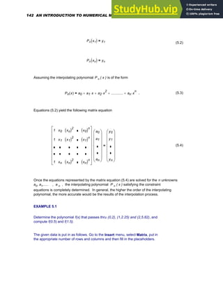 Pn x1
( ) y1
=
(5.2)
Pn xn
( ) yn
=
Assuming the interpolating polynomial P n ( x ) is of the form
Pn x
( ) a0 a1 x
⋅
+ a2 x
2
⋅
+ ............
+ an x
n
⋅
+
= , (5.3)
Equations (5.2) yield the following matrix equation
1
1
1
x0
x1
xn
xo
( )2
x1
( )2
xn
( )2
x0
( )n
x1
( )n
xn
( )n
⎡
⎢
⎢
⎢
⎢
⎢
⎢
⎢
⎣
⎤
⎥
⎥
⎥
⎥
⎥
⎥
⎥
⎦
a0
a1
an
⎛
⎜
⎜
⎜
⎜
⎜
⎜
⎝
⎞
⎟
⎟
⎟
⎟
⎟
⎟
⎠
⋅
y0
y1
yn
⎛
⎜
⎜
⎜
⎜
⎜
⎜
⎝
⎞
⎟
⎟
⎟
⎟
⎟
⎟
⎠
= (5.4)
Once the equations represented by the matrix equation (5.4) are solved for the n unknowns
a0, a1,..... , a n , the interpolating polynomial P n ( x ) satisfying the constraint
equations is completely determined. In general, the higher the order of the interpolating
polynomial, the more accurate would be the results of the interpolation process.
EXAMPLE 5.1
Determine the polynomial f(x) that passes thru (0,2), (1,2.25) and (2,5.82), and
compute f(0.5) and f(1.5).
The given data is put in as follows. Go to the Insert menu, select Matrix, put in
the appropriate number of rows and columns and then fill in the placeholders.
142 AN INTRODUCTION TO NUMERICAL METHODS USING MATHCAD
 
