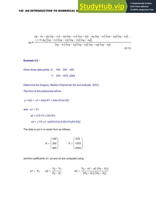 a6
y6 a1
− a2 x6 x1
−
( )
⋅
− a3 x6 x1
−
( )
⋅ x6 x2
−
( )
⋅
− a4 x6 x1
−
( )
⋅ x6 x2
−
( )
⋅ x6 x3
−
( )
⋅
−
1
−
( ) a5
⋅ x6 x1
−
( ) x6 x2
−
( )
⋅ x6 x3
−
( )
⋅ x6 x4
−
( )
⋅
⎡
⎣ ⎤
⎦
⋅
+
...
x6 x1
−
( ) x6 x2
−
( )
⋅ x6 x3
−
( )
⋅ x6 x4
−
( )
⋅ x6 x5
−
( )
⋅
=
(5.11)
Example 5.2 -
Given three data points: X: 100 200 400
Y: 975 1575 2054
Determine the Gregory -Newton Polynomial f(x) and evaluate f(251)
The form of this polynomial will be :
y = f(x) = a1 + a2(x-X1 + a3(x-X1)(x-X2)
with a1 = Y1
a2 = (Y2-Y1) / (X2-X1)
a3 = [ Y3- a1 -a2(X3-X1)] /[ (X3-X1)(X3-X2)]
The data is put in in vector form as follows.
X
100
200
400
⎛
⎜
⎜
⎜
⎝
⎞
⎟
⎟
⎟
⎠
:= Y
975
1575
2054
⎛
⎜
⎜
⎜
⎝
⎞
⎟
⎟
⎟
⎠
:=
and the coefficients a1, a2 and a3 are computed using
a1 Y1
:= a2
Y2 Y1
−
X2 X1
−
:= a3
Y3 a1
− a2 X3 X1
−
( )
⋅
−
X3 X1
−
( ) X3 X2
−
( )
⋅
:=
146 AN INTRODUCTION TO NUMERICAL METHODS USING MATHCAD
 