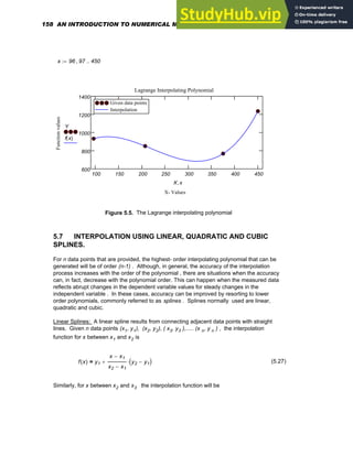 x 96 97
, 450
..
:=
100 150 200 250 300 350 400 450
600
800
1000
1200
1400
Given data points
Interpolation
Given data points
Interpolation
Lagrange Interpolating Polynomial
X- Values
Function
values
Y
f x
( )
X x
,
Figure 5.5. The Lagrange interpolating polynomial
5.7 INTERPOLATION USING LINEAR, QUADRATIC AND CUBIC
SPLINES.
For n data points that are provided, the highest- order interpolating polynomial that can be
generated will be of order (n-1) . Although, in general, the accuracy of the interpolation
process increases with the order of the polynomial , there are situations when the accuracy
can, in fact, decrease with the polynomial order. This can happen when the measured data
reflects abrupt changes in the dependent variable values for steady changes in the
independent variable . In these cases, accuracy can be improved by resorting to lower
order polynomials, commonly referred to as splines . Splines normally used are linear,
quadratic and cubic.
Linear Splines: A linear spline results from connecting adjacent data points with straight
lines. Given n data points (x1, y1), (x2, y2), ( x3, y3 ),..... (x n, y n ) , the interpolation
function for x between x1 and x2 is
f x
( ) y1
x x1
−
x2 x1
−
y2 y1
−
( )
⋅
+
= (5.27)
Similarly, for x between x2 and x3 the interpolation function will be
158 AN INTRODUCTION TO NUMERICAL METHODS USING MATHCAD
 