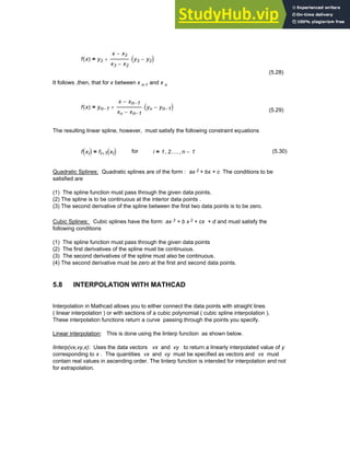 f x
( ) y2
x x2
−
x3 x2
−
y3 y2
−
( )
⋅
+
=
(5.28)
It follows ,then, that for x between x n-1 and x n
f x
( ) yn 1
−
x xn 1
−
−
xn xn 1
−
−
yn yn 1
−
−
( )
⋅
+
=
(5.29)
The resulting linear spline, however, must satisfy the following constraint equations
f xi
( ) fi 1
+ xi
( )
= for i 1
= 2.....
, n 1
−
, (5.30)
Quadratic Splines: Quadratic splines are of the form : ax 2 + bx + c The conditions to be
satisfied are
(1) The spline function must pass through the given data points.
(2) The spline is to be continuous at the interior data points .
(3) The second derivative of the spline between the first two data points is to be zero.
Cubic Splines: Cubic splines have the form: ax 3 + b x 2 + cx + d and must satisfy the
following conditions
(1) The spline function must pass through the given data points
(2) The first derivatives of the spline must be continuous.
(3) The second derivatives of the spline must also be continuous.
(4) The second derivative must be zero at the first and second data points.
5.8 INTERPOLATION WITH MATHCAD
Interpolation in Mathcad allows you to either connect the data points with straight lines
( linear interpolation ) or with sections of a cubic polynomial ( cubic spline interpolation ).
These interpolation functions return a curve passing through the points you specify.
Linear interpolation: This is done using the linterp function as shown below.
linterp(vx,vy,x): Uses the data vectors vx and vy to return a linearly interpolated value of y
corresponding to x . The quantities vx and vy must be specified as vectors and vx must
contain real values in ascending order. The linterp function is intended for interpolation and not
for extrapolation.
Chapter 5: Numerical Interpolation 159
 