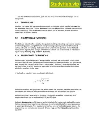 . . . and like all Mathcad calculations, plots are also live, which means that changes can be
easily made.
1.8 ANIMATIONS
Mathcad can create and play short animation clips by using the built-in variable FRAME and
the Animation dialog box. Choose Animation, and then Record from the Tools menu to bring
up this dialog box Plots as well as numerical results can be animated, and the animation
played back at different speeds.
1.9 THE MATHCAD TUTURIALS
The Mathcad tutorials offer a step-by-step guide to building and editing expressions, creating
and formatting graphs, using Mathcad's wordprocessing capability to enter and format text,
working with units and utilizing Mathcad's built-in functions and operators. For a Mathcad
novice, this is a good place to begin. The Mathcad tutorials can be accessed as indicated in
Figure 1.3 by choosing Help and then Tutorials .
1.10 ADVANTAGES OF MATHCAD
Mathcad offers a great way to work with equations, numbers, text, and graphs. Unlike other
programs, Mathcad uses the language of mathematics and does mathematics in a very natural
way. It works like a scratchpad and pencil combination . Mathcad's on-screen interface is a
blank worksheet on which equations, graph data or functions can be entered and combined
with text -- anywhere on the page.
In Mathcad, an equation looks exactly as in a textbook :
x
b
− b
2
4 a
⋅ c
⋅
−
+
2 a
⋅
=
Mathcad's equations and graphs are live, which means that any data, variable, or equation can
be changed with Mathcad doing an instant recalculation and redrawing of the graphs.
Mathcad can solve a wide range of problems, numerically as well as symbolically, and
equations and data can be evaluated with 2D and 3D plots.
Mathcad Quicksheets are full-featured worksheets that offer ready-made Mathcad templates
that can be customized to perform a wide range of mathematical tasks from solving equations
to graphing and calculus. They also demonstrate how some of Mathcad's special features like
programming and animation can be used. Choose Help and then QuickSheets to use this
capability.
Chapter 1: Basics of Mathcad 7
 