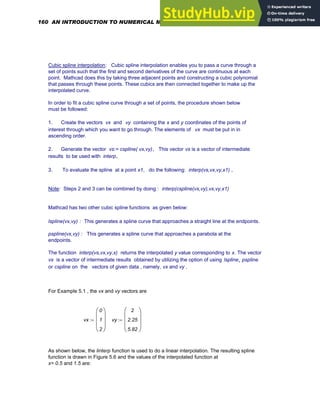 Cubic spline interpolation: Cubic spline interpolation enables you to pass a curve through a
set of points such that the first and second derivatives of the curve are continuous at each
point. Mathcad does this by taking three adjacent points and constructing a cubic polynomial
that passes through these points. These cubics are then connected together to make up the
interpolated curve.
In order to fit a cubic spline curve through a set of points, the procedure shown below
must be followed:
1. Create the vectors vx and vy containing the x and y coordinates of the points of
interest through which you want to go through. The elements of vx must be put in in
ascending order.
2. Generate the vector vs:= cspline( vx,vy). This vector vs is a vector of intermediate
results to be used with interp.
3. To evaluate the spline at a point x1, do the following: interp(vs,vx,vy,x1) .
Note: Steps 2 and 3 can be combined by doing : interp(cspline(vx,vy),vx,vy,x1)
Mathcad has two other cubic spline functions as given below:
lspline(vx,vy) : This generates a spline curve that approaches a straight line at the endpoints.
pspline(vx,vy) : This generates a spline curve that approaches a parabola at the
endpoints.
The function interp(vs,vx,vy,x) returns the interpolated y value corresponding to x. The vector
vs is a vector of intermediate results obtained by utilizing the option of using lspline, pspline
or cspline on the vectors of given data , namely, vx and vy .
For Example 5.1 , the vx and vy vectors are
vx
0
1
2
⎛
⎜
⎜
⎜
⎝
⎞
⎟
⎟
⎟
⎠
:= vy
2
2.25
5.82
⎛
⎜
⎜
⎜
⎝
⎞
⎟
⎟
⎟
⎠
:=
As shown below, the linterp function is used to do a linear interpolation. The resulting spline
function is drawn in Figure 5.6 and the values of the interpolated function at
x= 0.5 and 1.5 are:
160 AN INTRODUCTION TO NUMERICAL METHODS USING MATHCAD
 