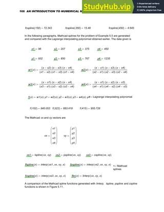 fcspline 150
( ) 72.343
= fcspline 350
( ) 15.48
= fcspline 450
( ) 4.645
=
In the following paragraphs, Mathcad splines for the problem of Example 5.5 are generated
and compared with the Lagrange interpolating polynomial obtained earlier. The data given is
x1 96
:= x2 207
:= x3 375
:= x4 450
:=
y1 932
:= y2 850
:= y3 767
:= y4 1235
:=
w1 x
( )
x x2
−
( ) x x3
−
( )
⋅ x x4
−
( )
⋅
x1 x2
−
( ) x1 x3
−
( )
⋅ x1 x4
−
( )
⋅
:= w2 x
( )
x x1
−
( ) x x3
−
( )
⋅ x x4
−
( )
⋅
x2 x1
−
( ) x2 x3
−
( )
⋅ x2 x4
−
( )
⋅
:=
w3 x
( )
x x1
−
( ) x x2
−
( )
⋅ x x4
−
( )
⋅
x3 x1
−
( ) x3 x2
−
( )
⋅ x3 x4
−
( )
⋅
:= w4 x
( )
x x1
−
( ) x x2
−
( )
⋅ x x3
−
( )
⋅
x4 x1
−
( ) x4 x2
−
( )
⋅ x4 x3
−
( )
⋅
:=
f x
( ) w1 x
( ) y1
⋅ w2 x
( ) y2
⋅
+ w3 x
( ) y3
⋅
+ w4 x
( ) y4
⋅
+
:= <-- Lagrange interpolating polynomial
f 102
( ) 940.053
= f 322
( ) 683.419
= f 415
( ) 955.728
=
The Mathcad vx and vy vectors are
vx
x1
x2
x3
x4
⎛
⎜
⎜
⎜
⎜
⎝
⎞
⎟
⎟
⎟
⎟
⎠
:= vy
y1
y2
y3
y4
⎛
⎜
⎜
⎜
⎜
⎝
⎞
⎟
⎟
⎟
⎟
⎠
:=
vs1 lspline vx vy
,
( )
:= vs2 pspline vx vy
,
( )
:= vs3 cspline vx vy
,
( )
:=
flspline x
( ) interp vs1 vx
, vy
, x
,
( )
:= fpspline x
( ) interp vs2 vx
, vy
, x
,
( )
:=
<-- Mathcad
splines
fcspline x
( ) interp vs3 vx
, vy
, x
,
( )
:= flin x
( ) linterp vx vy
, x
,
( )
:=
A comparison of the Mathcad spline functions generated with linterp, lspline, pspline and cspline
functions is shown in Figure 5.11.
166 AN INTRODUCTION TO NUMERICAL METHODS USING MATHCAD
 