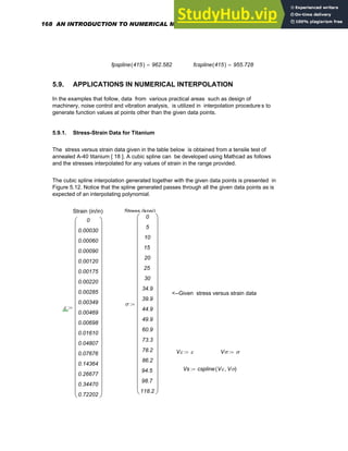 fpspline 415
( ) 962.582
= fcspline 415
( ) 955.728
=
5.9. APPLICATIONS IN NUMERICAL INTERPOLATION
In the examples that follow, data from various practical areas such as design of
machinery, noise control and vibration analysis, is utilized in interpolation procedure s to
generate function values at points other than the given data points.
5.9.1. Stress-Strain Data for Titanium
The stress versus strain data given in the table below is obtained from a tensile test of
annealed A-40 titanium [ 18 ]. A cubic spline can be developed using Mathcad as follows
and the stresses interpolated for any values of strain in the range provided.
The cubic spline interpolation generated together with the given data points is presented in
Figure 5.12. Notice that the spline generated passes through all the given data points as is
expected of an interpolating polynomial.
Strain (in/in) Stress (kpsi)
<--Given stress versus strain data
σ
0
5
10
15
20
25
30
34.9
39.9
44.9
49.9
60.9
73.3
78.2
86.2
94.5
98.7
118.2
⎛
⎜
⎜
⎜
⎜
⎜
⎜
⎜
⎜
⎜
⎜
⎜
⎜
⎜
⎜
⎜
⎜
⎜
⎜
⎜
⎜
⎜
⎜
⎜
⎜
⎜
⎝
⎞
⎟
⎟
⎟
⎟
⎟
⎟
⎟
⎟
⎟
⎟
⎟
⎟
⎟
⎟
⎟
⎟
⎟
⎟
⎟
⎟
⎟
⎟
⎟
⎟
⎟
⎠
:=
ε
0
0.00030
0.00060
0.00090
0.00120
0.00175
0.00220
0.00285
0.00349
0.00469
0.00698
0.01610
0.04807
0.07676
0.14364
0.26677
0.34470
0.72202
⎛
⎜
⎜
⎜
⎜
⎜
⎜
⎜
⎜
⎜
⎜
⎜
⎜
⎜
⎜
⎜
⎜
⎜
⎜
⎜
⎜
⎜
⎜
⎜
⎜
⎜
⎝
⎞
⎟
⎟
⎟
⎟
⎟
⎟
⎟
⎟
⎟
⎟
⎟
⎟
⎟
⎟
⎟
⎟
⎟
⎟
⎟
⎟
⎟
⎟
⎟
⎟
⎟
⎠
:=
Vε ε
:= Vσ σ
:=
Vs cspline Vε Vσ
,
( )
:=
168 AN INTRODUCTION TO NUMERICAL METHODS USING MATHCAD
 