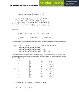 Termno4 a4 x7 x1
−
( )
⋅ x7 x2
−
( ) x7 x3
−
( )
⋅
⎡
⎣ ⎤
⎦
⋅
:=
a7
y6 a1
− a2 x7 x1
−
( )
⋅
− a3 x7 x1
−
( )
⋅ x7 x2
−
( )
⋅
− Termno4
−
1
−
( ) a5
⋅ x7 x1
−
( ) x7 x2
−
( )
⋅ x7 x3
−
( )
⋅ x7 x4
−
( )
⋅
⎡
⎣ ⎤
⎦
⋅
+
...
a6 x7 x1
−
( ) x7 x2
−
( )
⋅ x7 x3
−
( )
⋅ x7 x4
−
( )
⋅ x7 x5
−
( )
⋅ 1
−
( )
⋅
⎡
⎣ ⎤
⎦
⋅
+
...
x7 x1
−
( ) x7 x2
−
( )
⋅ x7 x3
−
( )
⋅ x7 x4
−
( )
⋅ x7 x5
−
( )
⋅ x7 x6
−
( )
⋅
:=
which give
a1 83
= a2 10.25
−
= a3 1.75
= a4 0.229
−
=
a5 0.023
= a6 2.083
− 10
3
−
×
= a7 2.279 10
4
−
×
=
The interpolating polynomial obtained by the Gregory-Newton method can now be obtained using
f x
( ) a1 a2 x x1
−
( )
⋅
+ a3 x x1
−
( )
⋅ x x2
−
( )
⋅
+ a4 x x1
−
( )
⋅ x x2
−
( )
⋅ x x3
−
( )
⋅
+
a5 x x1
−
( )
⋅ x x2
−
( )
⋅ x x3
−
( )
⋅ x x4
−
( )
⋅
+
...
a6 x x1
−
( )
⋅ x x2
−
( )
⋅ x x3
−
( )
⋅ x x4
−
( )
⋅ x x5
−
( )
⋅
+
...
a7 x x1
−
( )
⋅ x x2
−
( )
⋅ x x3
−
( )
⋅ x x4
−
( )
⋅ x x5
−
( )
⋅ x x6
−
( )
⋅
+
...
:=
Mathcad cubic spline interpolation can also be employed as shown below and the resulting plot
compared with the results of the Gregory-Newton method and with the given data points. This is
done in in Figure 5.14.
Vx
x1
x2
x3
x4
x5
x6
x7
⎛
⎜
⎜
⎜
⎜
⎜
⎜
⎜
⎜
⎜
⎜
⎝
⎞
⎟
⎟
⎟
⎟
⎟
⎟
⎟
⎟
⎟
⎟
⎠
:= Vy
y1
y2
y3
y4
y5
y6
y7
⎛
⎜
⎜
⎜
⎜
⎜
⎜
⎜
⎜
⎜
⎜
⎝
⎞
⎟
⎟
⎟
⎟
⎟
⎟
⎟
⎟
⎟
⎟
⎠
:= Vx
0
2
4
6
8
10
12
⎛
⎜
⎜
⎜
⎜
⎜
⎜
⎜
⎜
⎜
⎝
⎞
⎟
⎟
⎟
⎟
⎟
⎟
⎟
⎟
⎟
⎠
= Vy
83
62.5
56
52.5
50
47.5
46.5
⎛
⎜
⎜
⎜
⎜
⎜
⎜
⎜
⎜
⎜
⎝
⎞
⎟
⎟
⎟
⎟
⎟
⎟
⎟
⎟
⎟
⎠
=
Vs cspline Vx Vy
,
( )
:= fspline x
( ) interp Vs Vx
, Vy
, x
,
( )
:=
x 0 1
, 12
..
:= i 1 2
, 7
..
:=
174 AN INTRODUCTION TO NUMERICAL METHODS USING MATHCAD
 