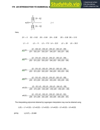 wi D
( )
1
6
j
D Dj
−
( )
∏
=
1
6
j
Di Dj
−
( )
∏
=
= j i
≠
Here,
D1 0
:= D2 0.02
:= D3 0.04
:= D4 0.06
:= D5 0.08
:= D6 0.10
:=
L1 5
:= L2 11.
:= L3 17.5
:= L4 23.5
:= L5 28
:= L6 30.5
:=
w1 D
( )
D D2
−
( ) D D3
−
( )
⋅ D D4
−
( )
⋅ D D5
−
( )
⋅ D D6
−
( )
⋅
D1 D2
−
( ) D1 D3
−
( )
⋅ D1 D4
−
( )
⋅ D1 D5
−
( )
⋅ D1 D6
−
( )
⋅
:=
w2 D
( )
D D1
−
( ) D D3
−
( )
⋅ D D4
−
( )
⋅ D D5
−
( )
⋅ D D6
−
( )
⋅
D2 D1
−
( ) D2 D3
−
( )
⋅ D2 D4
−
( )
⋅ D2 D5
−
( )
⋅ D2 D6
−
( )
⋅
:=
w3 D
( )
D D1
−
( ) D D2
−
( )
⋅ D D4
−
( )
⋅ D D5
−
( )
⋅ D D6
−
( )
⋅
D3 D1
−
( ) D3 D2
−
( )
⋅ D3 D4
−
( )
⋅ D3 D5
−
( )
⋅ D3 D6
−
( )
⋅
:=
w4 D
( )
D D1
−
( ) D D2
−
( )
⋅ D D3
−
( )
⋅ D D5
−
( )
⋅ D D6
−
( )
⋅
D4 D1
−
( ) D4 D2
−
( )
⋅ D4 D3
−
( )
⋅ D4 D5
−
( )
⋅ D4 D6
−
( )
⋅
:=
w5 D
( )
D D1
−
( ) D D2
−
( )
⋅ D D3
−
( )
⋅ D D4
−
( )
⋅ D D6
−
( )
⋅
D5 D1
−
( ) D5 D2
−
( )
⋅ D5 D3
−
( )
⋅ D5 D4
−
( )
⋅ D5 D6
−
( )
⋅
:=
w6 D
( )
D D1
−
( ) D D2
−
( )
⋅ D D3
−
( )
⋅ D D4
−
( )
⋅ D D5
−
( )
⋅
D6 D1
−
( ) D6 D2
−
( )
⋅ D6 D3
−
( )
⋅ D6 D4
−
( )
⋅ D6 D5
−
( )
⋅
:=
The interpolating polynomial obtained by Lagrangian interpolation may now be obtained using
L D
( ) L1 w1 D
( )
⋅ L2 w2 D
( )
⋅
+ L3 w3 D
( )
⋅
+ L4 w4 D
( )
⋅
+ L5 w5 D
( )
⋅
+ L6 w6 D
( )
⋅
+
:=
giving L 0.07
( ) 25.986
=
176 AN INTRODUCTION TO NUMERICAL METHODS USING MATHCAD
 