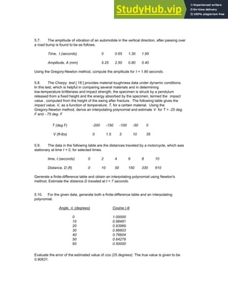 5.7. The amplitude of vibration of an automobile in the vertical direction, after passing over
a road bump is found to be as follows.
Time, t (seconds) 0 0.65 1.30 1.95
Amplitude, A (mm) 5.25 2.50 0.80 0.40
Using the Gregory-Newton method, compute the amplitude for t = 1.80 seconds.
5.8. The Charpy test [ 18 ] provides material toughness data under dynamic conditions.
In this test, which is helpful in comparing several materials and in determining
low-temperature brittleness and impact strength, the specimen is struck by a pendulum
released from a fixed height and the energy absorbed by the specimen, termed the impact
value , computed from the height of the swing after fracture. The following table gives the
impact value, V, as a function of temperature, T, for a certain material. Using the
Gregory-Newton method, derive an interpolating polynomial and estimate V for T = -25 deg.
F and - 75 deg. F
T (deg F) -200 -150 -100 -50 0
V (ft-lbs) 0 1.5 3 10 35
5.9. The data in the following table are the distances traveled by a motorcycle, which was
stationary at time t = 0, for selected times.
time, t (seconds) 0 2 4 6 8 10
Distance, D (ft) 0 10 50 150 330 610
Generate a finite-difference table and obtain an interpolating polynomial using Newton's
method. Estimate the distance D traveled at t = 7 seconds.
5.10. For the given data, generate both a finite-difference table and an interpolating
polynomial.
Angle, θ, (degrees) Cosine (θ)
0 1.00000
10 0.98481
20 0.93969
30 0.86603
40 0.76604
50 0.64279
60 0.50000
Evaluate the error of the estimated value of cos (25 degrees). The true value is given to be
0.90631.
Chapter 5: Numerical Interpolation 179
 
