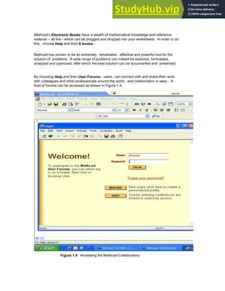 Mathcad's Electronic Books have a wealth of mathematical knowledge and reference
material -- all live - which can be dragged and dropped into your worksheets. In order to do
this, choose Help and then E-books .
Mathcad has proven to be an extremely remarkable , effective and powerful tool for the
solution of problems. A wide range of problems can indeed be explored, formulated,
analyzed and optimized, after which the best solution can be documented and presented.
By choosing Help and then User Forums, users can connect with and share their work
with colleagues and other professionals around the world , and collaboration is easy . A
host of forums can be accessed as shown in Figure 1.4.
Figure 1.4 Accessing the Mathcad Collaboratory
Chapter 1: Basics of Mathcad 9
 