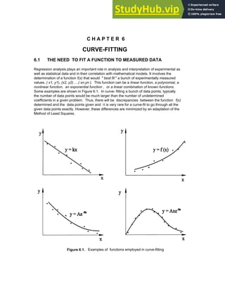 C H A P T E R 6
CURVE-FITTING
6.1 THE NEED TO FIT A FUNCTION TO MEASURED DATA
Regression analysis plays an important role in analysis and interpretation of experimental as
well as statistical data and in their correlation with mathematical models. It involves the
determination of a function f(x) that would " best fit " a bunch of experimentally measured
values. ( x1, y1), (x2, y2) ....( xn,yn ). This function can be a linear function, a polynomial, a
nonlinear function, an exponential function , or a linear combination of known functions.
Some examples are shown in Figure 6.1. In curve- fitting a bunch of data points, typically
the number of data points would be much larger than the number of undetermined
coefficients in a given problem. Thus, there will be discrepancies between the function f(x)
determined and the data points given and it is very rare for a curve-fit to go through all the
given data points exactly. However, these differences are minimized by an adaptation of the
Method of Least Squares.
Figure 6.1. Examples of functions employed in curve-fitting
Chapter 6: Curve-Fitting 183
 