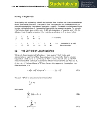 Handling of Weighted Data
When dealing with engineering, scientific and statistical data, situations may be encountered when
certain data may be considered to be more accurate than other data and consequently must be
assigned more weight in the process of generating a curve-fit. One way to include this weighting is
to make multiple inclusions of the associated data point in the regression analysis. For example,
if the following data is given and the point (2, 20) is to be assigned a "weighting factor" of 3, this
data point must simply be considered thrice in coming up with a curve-fit as shown below.
x: 1 2 3 4
y: 10 20 30 40
<--Given data
x 1 2 2 2 3 4
y: 10 20 20 20 30 40
<--- Information to be used
for curve-fitting
6.2 THE METHOD OF LEAST SQUARES
With a well-chosen approximating function, a " least squares " fit will yield a good
representation of experimental data. Suppose you want to measure the distance between
two points in a field, and let us say that you do this " n " times. You will come up with " n "
measurements which are likely to be somewhat different from one another. Let these be d1,
d2, d3,.....dn . If the true distance is "D", then the sum of the squares of the deviations from
the true distance "D" is
S d1 D
−
( )2
d2 D
−
( )2
+ ................
+ dn D
−
( )2
+
= (6.1)
This sum " S " will be a maximum or a minimum when
D
S
d
d
0
=
which yields
1
n
i
di
( )
∑
=
n D
⋅
− 0
= (6.2)
or, D
1
n
i
di
∑
=
n
= (6.3)
184 AN INTRODUCTION TO NUMERICAL METHODS USING MATHCAD
 