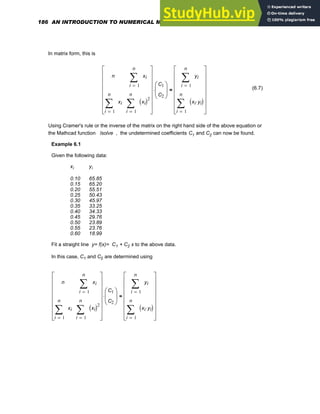 In matrix form, this is
n
1
n
i
xi
∑
=
1
n
i
xi
∑
=
1
n
i
xi
( )2
∑
=
⎡
⎢
⎢
⎢
⎢
⎢
⎢
⎣
⎤
⎥
⎥
⎥
⎥
⎥
⎥
⎦
C1
C2
⎛
⎜
⎝
⎞
⎟
⎠
⋅
1
n
i
yi
∑
=
1
n
i
xi yi
⋅
( )
∑
=
⎡
⎢
⎢
⎢
⎢
⎢
⎢
⎣
⎤
⎥
⎥
⎥
⎥
⎥
⎥
⎦
= (6.7)
Using Cramer's rule or the inverse of the matrix on the right hand side of the above equation or
the Mathcad function lsolve , the undetermined coefficients C1 and C2 can now be found.
Example 6.1
Given the following data:
xi yi
0.10 65.85
0.15 65.20
0.20 55.51
0.25 50.43
0.30 45.97
0.35 33.25
0.40 34.33
0.45 29.76
0.50 23.89
0.55 23.76
0.60 18.99
Fit a straight line y= f(x)= C1 + C2 x to the above data.
In this case, C1 and C2 are determined using
n
1
n
i
xi
∑
=
1
n
i
xi
∑
=
1
n
i
xi
( )2
∑
=
⎡
⎢
⎢
⎢
⎢
⎢
⎢
⎣
⎤
⎥
⎥
⎥
⎥
⎥
⎥
⎦
C1
C2
⎛
⎜
⎝
⎞
⎟
⎠
⋅
1
n
i
yi
∑
=
1
n
i
xi yi
⋅
( )
∑
=
⎡
⎢
⎢
⎢
⎢
⎢
⎢
⎣
⎤
⎥
⎥
⎥
⎥
⎥
⎥
⎦
=
186 AN INTRODUCTION TO NUMERICAL METHODS USING MATHCAD
 