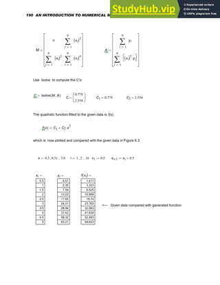 M
n
1
n
i
xi
( )2
∑
=
1
n
i
xi
( )2
∑
=
1
n
i
xi
( )4
∑
=
⎡
⎢
⎢
⎢
⎢
⎢
⎢
⎣
⎤
⎥
⎥
⎥
⎥
⎥
⎥
⎦
:= A
1
n
i
yi
∑
=
1
n
i
xi
( )2
yi
⋅
⎡
⎣
⎤
⎦
∑
=
⎡
⎢
⎢
⎢
⎢
⎢
⎢
⎣
⎤
⎥
⎥
⎥
⎥
⎥
⎥
⎦
:=
Use lsolve to compute the C's:
C lsolve M A
,
( )
:=
C
0.779
2.554
⎛
⎜
⎝
⎞
⎟
⎠
= C1 0.779
= C2 2.554
=
The quadratic function fitted to the given data is f(x),
f x
( ) C1 C2 x
2
⋅
+
:=
which is now plotted and compared with the given data in Figure 6.3
x 0.5 0.51
, 5.0
..
:= i 1 2
, 10
..
:= x1 0.5
:= xi 1
+ xi 0.5
+
:=
xi
0.5
1
1.5
2
2.5
3
3.5
4
4.5
5
= yi
0.51
2.35
7.54
13.23
17.65
24.21
28.94
37.63
58.32
63.21
= f xi
( )
1.417
3.333
6.525
10.994
16.74
23.763
32.063
41.639
52.493
64.623
=
<--- Given data compared with generated function
190 AN INTRODUCTION TO NUMERICAL METHODS USING MATHCAD
 