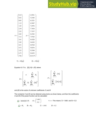 x
0.18
0.32
0.65
1.12
1.65
2.34
2.52
2.85
3.12
3.61
3.92
4.51
4.72
5.25
6.75
7.85
⎛
⎜
⎜
⎜
⎜
⎜
⎜
⎜
⎜
⎜
⎜
⎜
⎜
⎜
⎜
⎜
⎜
⎜
⎜
⎜
⎜
⎜
⎝
⎞
⎟
⎟
⎟
⎟
⎟
⎟
⎟
⎟
⎟
⎟
⎟
⎟
⎟
⎟
⎟
⎟
⎟
⎟
⎟
⎟
⎟
⎠
:= y
4.5921
5.2345
6.2321
6.5467
7.2976
7.7654
7.7237
8.2543
7.9765
8.4328
9.6322
8.8764
9.0276
9.2568
8.6432
10.2137
⎛
⎜
⎜
⎜
⎜
⎜
⎜
⎜
⎜
⎜
⎜
⎜
⎜
⎜
⎜
⎜
⎜
⎜
⎜
⎜
⎜
⎜
⎝
⎞
⎟
⎟
⎟
⎟
⎟
⎟
⎟
⎟
⎟
⎟
⎟
⎟
⎟
⎟
⎟
⎟
⎟
⎟
⎟
⎟
⎟
⎠
:=
Yi ln yi
( )
:= Xi ln xi
( )
:=
Equation 6.17 is: [D] { K} = {P}, where
P
1
n
i
Yi
( )
∑
=
1
n
i
Yi
( ) Xi
⋅
⎡
⎣ ⎤
⎦
∑
=
⎡
⎢
⎢
⎢
⎢
⎢
⎢
⎣
⎤
⎥
⎥
⎥
⎥
⎥
⎥
⎦
:=
D
n
1
n
i
Xi
∑
=
1
n
i
Xi
∑
=
1
n
i
Xi
( )2
∑
=
⎡
⎢
⎢
⎢
⎢
⎢
⎢
⎣
⎤
⎥
⎥
⎥
⎥
⎥
⎥
⎦
:=
and {K} is the vector of unknown coefficients C and B
The constants C and B can be obtained using lsolve as shown below, and then the coefficients
A and B of the power function can be calculated
K lsolve D P
,
( )
:= K
1.883
0.2
⎛
⎜
⎝
⎞
⎟
⎠
= <------ This means: C= 1.883 and B = 0.2
C K1
:= B K2
:= C 1.883
= B 0.2
=
Chapter 6: Curve-Fitting 193
 