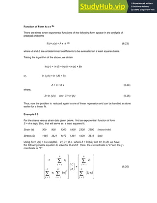 Function of Form A x e Bx
There are times when exponential functions of the following form appear in the analysis of
practical problems
f(x)= y(x) = A x e Bx (6.23)
where A and B are undetermined coefficients to be evaluated on a least squares basis.
Taking the logarithm of the above, we obtain
ln (y ) = ln (f) = ln(A) + ln (x) + Bx
or, ln ( y/x) = ln ( A) + Bx
Z = C + B x (6.24)
where,
Z= ln (y/x) and C = ln (A) (6.25)
Thus, now the problem is reduced again to one of linear regression and can be handled as done
earlier for a linear fit.
Example 6.5
For the stress versus strain data given below, find an exponential function of form
S = A e exp ( B e ) that will serve as a least squares fit.
Strain (e) 300 800 1300 1800 2300 2800 (micro-in/in)
Stress (S) 1656 3521 4079 4354 4300 3675 (psi)
Using f(e)= y(e) = A e exp(Be), Z= C + B e , where Z = ln(S/e) and C= ln (A), we have
the following matrix equation to solve for C and B Here, the x-coordinate is "e" and the y -
coordinate is "S"
n
1
n
i
ei
∑
=
1
n
i
ei
∑
=
1
n
i
ei
( )2
∑
=
⎡
⎢
⎢
⎢
⎢
⎢
⎢
⎣
⎤
⎥
⎥
⎥
⎥
⎥
⎥
⎦
C
B
⎛
⎜
⎝
⎞
⎟
⎠
⋅
1
n
i
Zi
∑
=
1
n
i
Zi ei
⋅
( )
∑
=
⎡
⎢
⎢
⎢
⎢
⎢
⎢
⎣
⎤
⎥
⎥
⎥
⎥
⎥
⎥
⎦
= (6.26)
Chapter 6: Curve-Fitting 197
 