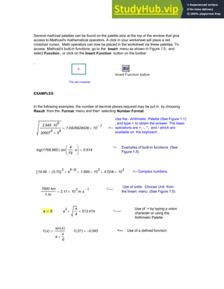 Several mathcad palettes can be found on the palette strip at the top of the window that give
access to Mathcad's mathematical operators. A click in your worksheet will place a red
crosshair cursor. Math operators can now be placed in the worksheet via these palettes. To
access Mathcad's built-in functions, go to the Insert menu as shown in Figure 1.5, and
select Function , or click on the Insert Function button on the toolbar
.
EXAMPLES
In the following examples, the number of decimal places required may be put in by choosing
Result from the Format menu and then selecting Number Format.
The red crosshair
Use the Arithmetic Palette (See Figure 1.1)
, and type = to obtain the answer. The basic
operations are +, -, *, and / which are
available on the keyboard .
2.645 10
8
⋅
30007
5
5
6
+
1.0426928428 10
7
−
×
= <--
<- Examples of built-in functions (See
Figure 1.5)
log 1768.985
( ) sin
4
79
π
⋅
⎛
⎜
⎝
⎞
⎟
⎠
⋅ 0.514
=
14.95 5.7i
( )
+
[ ]
3
e
6 5i
−
+ 1.999 10
3
× 4.024i 10
3
×
+
= <-- Complex numbers.
Use of units- Choose Unit from
the Insert menu (See Figure 1.5)
<--- .
7600 km
⋅
1 hr
⋅
2.11 10
3
× m s
1
−
⋅
=
Use of := by typing a colon
character or using the
Arithmetic Palette
a 8
:= a
3 a
4
+ 513.414
= <----
f x
( )
sin x
( )
a
x
6
+
:= f 37
( ) 0.045
−
= <-- Use of a defined function
Chapter 1: Basics of Mathcad 11
 
