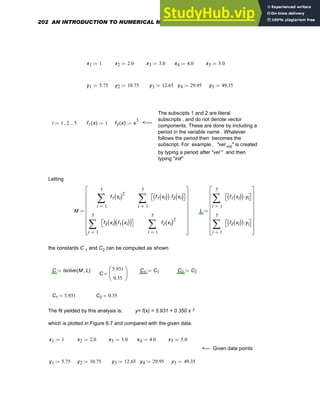 x1 1
:= x2 2.0
:= x3 3.0
:= x4 4.0
:= x5 5.0
:=
y1 5.75
:= y2 10.75
:= y3 12.65
:= y4 29.95
:= y5 49.35
:=
The subscipts 1 and 2 are literal
subscripts , and do not denote vector
components. These are done by including a
period in the variable name . Whatever
follows the period then becomes the
subscript. For example , "vel init" is created
by typing a period after "vel " and then
typing "init"
i 1 2
, 5
..
:= f1 x
( ) 1
:= f2 x
( ) x
3
:= <----
Letting
M
1
5
i
f1 xi
( )2
∑
=
1
5
i
f2 xi
( ) f1 xi
( )
( )
⎡
⎣ ⎤
⎦
∑
=
1
5
i
f1 xi
( )
( ) f2 xi
( )
⋅
⎡
⎣ ⎤
⎦
∑
=
1
5
i
f2 xi
( )2
∑
=
⎡
⎢
⎢
⎢
⎢
⎢
⎢
⎣
⎤
⎥
⎥
⎥
⎥
⎥
⎥
⎦
:= L
1
5
i
f1 xi
( )
( ) yi
⋅
⎡
⎣ ⎤
⎦
∑
=
1
5
i
f2 xi
( )
( ) yi
⋅
⎡
⎣ ⎤
⎦
∑
=
⎡
⎢
⎢
⎢
⎢
⎢
⎢
⎣
⎤
⎥
⎥
⎥
⎥
⎥
⎥
⎦
:=
the constants C 1 and C2 can be computed as shown
C lsolve M L
,
( )
:= C1 C1
:= C2 C2
:=
C
5.931
0.35
⎛
⎜
⎝
⎞
⎟
⎠
=
C1 5.931
= C2 0.35
=
The fit yielded by this analysis is: y= f(x) = 5.931 + 0.350 x 3
which is plotted in Figure 6.7 and compared with the given data.
x1 1
:= x2 2.0
:= x3 3.0
:= x4 4.0
:= x5 5.0
:=
<--- Given data points
y1 5.75
:= y2 10.75
:= y3 12.65
:= y4 29.95
:= y5 49.35
:=
202 AN INTRODUCTION TO NUMERICAL METHODS USING MATHCAD
 