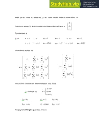 where [M] is a known 3x3 matrix and {L} is a known column vector as shown below. The
The column vector {C} , which involves the undetermined coefficients, is
C1
C2
C3
⎛
⎜
⎜
⎜
⎝
⎞
⎟
⎟
⎟
⎠
The given data is
n 6
:= x1 0
:= x2 1
:= x3 2
:= x4 3
:= x5 4
:= x6 5
:=
y1 0
:= y2 8.47
:= y3 17.48
:= y4 19.57
:= y5 14.69
:= y6 11.23
:=
The matrices M and L are
L
1
n
i
yi
∑
=
1
n
i
xi yi
⋅
( )
∑
=
1
n
i
xi
( )2
yi
⋅
⎡
⎣
⎤
⎦
∑
=
⎡
⎢
⎢
⎢
⎢
⎢
⎢
⎢
⎢
⎢
⎢
⎣
⎤
⎥
⎥
⎥
⎥
⎥
⎥
⎥
⎥
⎥
⎥
⎦
:=
M
n
1
n
i
xi
∑
=
1
n
i
xi
( )2
∑
=
1
n
i
xi
∑
=
1
n
i
xi
( )2
∑
=
1
n
i
xi
( )3
∑
=
1
n
i
xi
( )2
∑
=
1
n
i
xi
( )3
∑
=
1
n
i
xi
( )4
∑
=
⎡
⎢
⎢
⎢
⎢
⎢
⎢
⎢
⎢
⎢
⎢
⎣
⎤
⎥
⎥
⎥
⎥
⎥
⎥
⎥
⎥
⎥
⎥
⎦
:=
The unknown constants are determined below using lsolve
C lsolve M L
,
( )
:= C
0.444
−
12.484
2.057
−
⎛
⎜
⎜
⎝
⎞
⎟
⎟
⎠
=
C1 C1
:= C2 C2
:= C3 C3
:=
C1 0.444
−
= C2 12.484
= C3 2.057
−
=
The polynomial fitting the given data , then, is
Chapter 6: Curve-Fitting 205
 