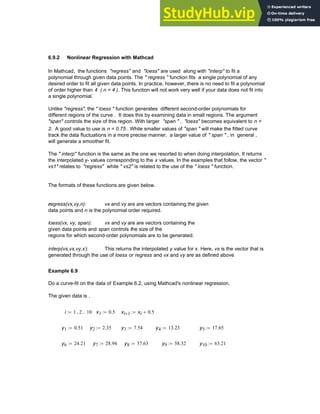 6.9.2 Nonlinear Regression with Mathcad
In Mathcad, the functions "regress" and "loess" are used along with "interp" to fit a
polynomial through given data points. The " regress " function fits a single polynomial of any
desired order to fit all given data points. In practice, however, there is no need to fit a polynomial
of order higher than 4 ( n = 4 ). This function will not work very well if your data does not fit into
a single polynomial.
Unlike "regress", the " loess " function generates different second-order polynomials for
different regions of the curve . It does this by examining data in small regions. The argument
"span" controls the size of this region. With larger "span " , "loess" becomes equivalent to n =
2. A good value to use is n = 0.75 . While smaller values of "span " will make the fitted curve
track the data fluctuations in a more precise manner, a larger value of " span " , in general ,
will generate a smoother fit.
The " interp" function is the same as the one we resorted to when doing interpolation. It returns
the interpolated y- values corresponding to the x values. In the examples that follow, the vector "
vs1" relates to "regress" while " vs2" is related to the use of the " loess " function.
The formats of these functions are given below.
regress(vx,vy,n): vx and vy are are vectors containing the given
data points and n is the polynomial order required.
loess(vx, vy, span): vx and vy are are vectors containing the
given data points and span controls the size of the
regions for which second-order polynomials are to be generated.
interp(vs,vx,vy,x): This returns the interpolated y value for x. Here, vs is the vector that is
generated through the use of loess or regress and vx and vy are as defined above
Example 6.9
Do a curve-fit on the data of Example 6.2, using Mathcad's nonlinear regression.
The given data is .
i 1 2
, 10
..
:= x1 0.5
:= xi 1
+ xi 0.5
+
:=
y1 0.51
:= y2 2.35
:= y3 7.54
:= y4 13.23
:= y5 17.65
:=
y6 24.21
:= y7 28.94
:= y8 37.63
:= y9 58.32
:= y10 63.21
:=
Chapter 6: Curve-Fitting 209
 