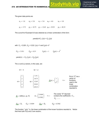 The given data points are:
x1 1.0
:= x2 2.0
:= x3 3.0
:= x4 4.0
:= x5 5.0
:=
y1 5.75
:= y2 10.75
:= y3 12.65
:= y4 29.95
:= y5 49.35
:=
The curve-fit of Example 6.6 was obtained as a linear combination of the form:
yanal(x)=C1 f1(x) + C2 f2(x)
with C1 = 5.931, C2 = 0.35, f1(x) =1 and f2(x)= x3
C1 5.931
:= C2 0.35
:= f1 x
( ) 1
:= f2 x
( ) x
3
:=
yanal x
( ) C1 f1 x
( )
⋅ C2 f2 x
( )
⋅
+
:=
The vx and vy vectors, in this case, are
vx x
:= vy y
:=
Put in "F" as a
vector of
functions
used in the
linear
combination
resorted to
F x
( )
1
x
3
⎛
⎜
⎝
⎞
⎟
⎠
:= <---
vx
1
2
3
4
5
⎛
⎜
⎜
⎜
⎜
⎜
⎝
⎞
⎟
⎟
⎟
⎟
⎟
⎠
= vy
5.75
10.75
12.65
29.95
49.35
⎛
⎜
⎜
⎜
⎜
⎜
⎝
⎞
⎟
⎟
⎟
⎟
⎟
⎠
=
The vector "S" returned
contains the coefficients C 1,
C2 ........
S linfit vx vy
, F
,
( )
:= S
5.9309
0.3502
⎛
⎜
⎝
⎞
⎟
⎠
= <----
C1 S1
:= C1 5.9309
= C2 S2
:= C2 0.3502
=
The function " g(x) " is the linear combination of the known functions resorted to. Notice
that here both F(x) and S are vectors .
212 AN INTRODUCTION TO NUMERICAL METHODS USING MATHCAD
 