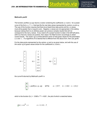 Mathcad's pwrfit
The function pwrfit(vx,vy,vg) returns a vector containing the coefficients a, b and c for a power
curve of the form a x b + c that best fits the real data values represented by vectors vx and vy.
The use of this function requires that there be at least three data points and the vx values
must all be greater than or equal to zero. Negative x-values are not appropriate in this setting
because raising them to an arbitrary power can produce complex results that will not
correspond to the real y-values. If you need to fit a power function to data in the left-half plane,
shift it so that all x-values are positive, then adjust the fitted function accordingly to obtain
correct results. The vector vg is a three-element vector of real guess values for the parameters
a, b and c . If a logarithmic fit is desired that is different from the above form, then use genfit.
For the data points represented by the vectors vx and vy as given below, and with the use of
the vector vg of guess values shown for the coefficients a, b and c..
vx
0
1
2
3
4
5
6
7
⎛
⎜
⎜
⎜
⎜
⎜
⎜
⎜
⎜
⎜
⎜
⎝
⎞
⎟
⎟
⎟
⎟
⎟
⎟
⎟
⎟
⎟
⎟
⎠
:= vy
5
9
50
192
517
1123
2121
3635
⎛
⎜
⎜
⎜
⎜
⎜
⎜
⎜
⎜
⎜
⎜
⎝
⎞
⎟
⎟
⎟
⎟
⎟
⎟
⎟
⎟
⎟
⎟
⎠
:= vg
3
4
10
⎛
⎜
⎜
⎝
⎞
⎟
⎟
⎠
:=
the curve-fit returned by Mathcad's pwrfit is
a
b
c
⎛
⎜
⎜
⎜
⎝
⎞
⎟
⎟
⎟
⎠
pwrfit vx vy
, vg
,
( )
:= giving a 3.9977
= b 3.5003
= c 4.9612
=
which is the function f(x ) = 3.998 x 3.5 + 4.961 , the plot of which is sketched below.
f x
( ) a x
b
⋅ c
+
:= x 0 0.01
, 7.
..
:=
218 AN INTRODUCTION TO NUMERICAL METHODS USING MATHCAD
 