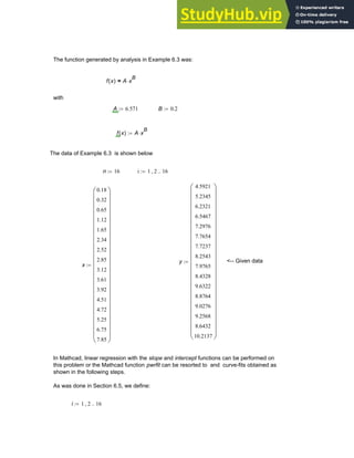 The function generated by analysis in Example 6.3 was:
f x
( ) A x
B
⋅
=
with
A 6.571
:= B 0.2
:=
f x
( ) A x
B
⋅
:=
The data of Example 6.3 is shown below
n 16
:= i 1 2
, 16
..
:=
y
4.5921
5.2345
6.2321
6.5467
7.2976
7.7654
7.7237
8.2543
7.9765
8.4328
9.6322
8.8764
9.0276
9.2568
8.6432
10.2137
⎛
⎜
⎜
⎜
⎜
⎜
⎜
⎜
⎜
⎜
⎜
⎜
⎜
⎜
⎜
⎜
⎜
⎜
⎜
⎜
⎜
⎜
⎝
⎞
⎟
⎟
⎟
⎟
⎟
⎟
⎟
⎟
⎟
⎟
⎟
⎟
⎟
⎟
⎟
⎟
⎟
⎟
⎟
⎟
⎟
⎠
:= <-- Given data
x
0.18
0.32
0.65
1.12
1.65
2.34
2.52
2.85
3.12
3.61
3.92
4.51
4.72
5.25
6.75
7.85
⎛
⎜
⎜
⎜
⎜
⎜
⎜
⎜
⎜
⎜
⎜
⎜
⎜
⎜
⎜
⎜
⎜
⎜
⎜
⎜
⎜
⎜
⎝
⎞
⎟
⎟
⎟
⎟
⎟
⎟
⎟
⎟
⎟
⎟
⎟
⎟
⎟
⎟
⎟
⎟
⎟
⎟
⎟
⎟
⎟
⎠
:=
In Mathcad, linear regression with the slope and intercept functions can be performed on
this problem or the Mathcad function pwrfit can be resorted to and curve-fits obtained as
shown in the following steps.
As was done in Section 6.5, we define:
i 1 2
, 16
..
:=
Chapter 6: Curve-Fitting 221
 